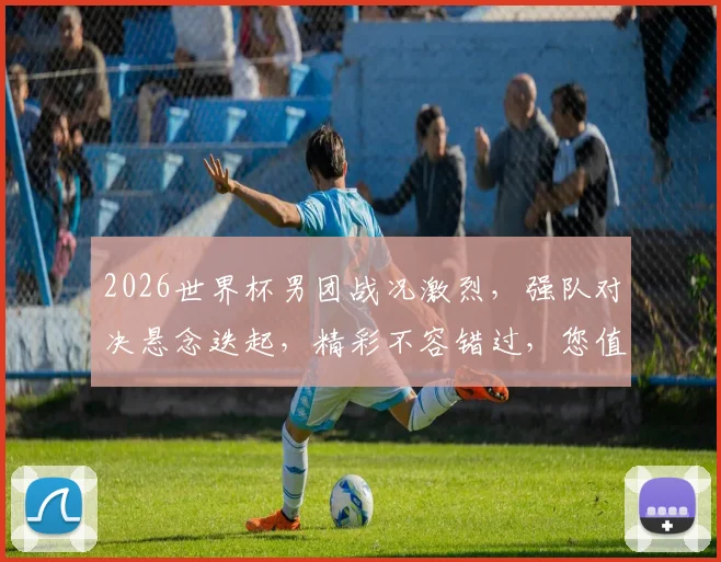 2026世界杯男团战况激烈，强队对决悬念迭起，精彩不容错过，您值得关注