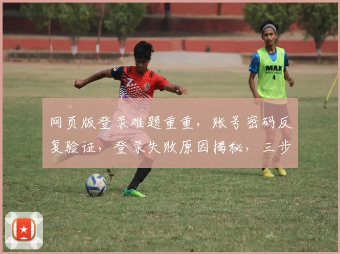 网页版登录难题重重，账号密码反复验证，登录失败原因揭秘，三步解决登录困扰，轻松登录无障碍