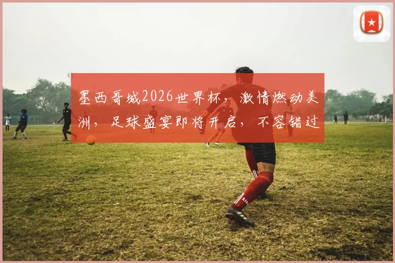 墨西哥城2026世界杯，激情燃动美洲，足球盛宴即将开启，不容错过