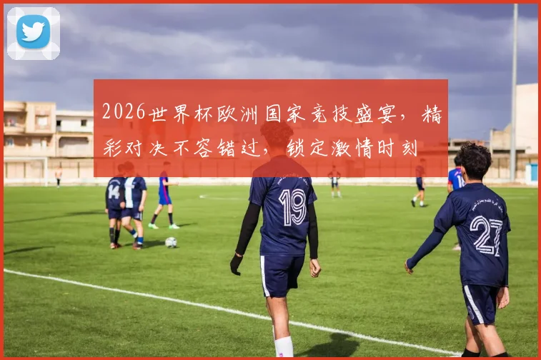 2026世界杯欧洲国家竞技盛宴，精彩对决不容错过，锁定激情时刻