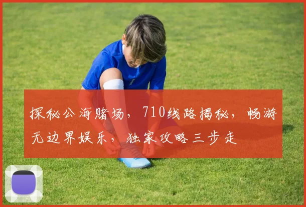 探秘公海赌场，710线路揭秘，畅游无边界娱乐，独家攻略三步走