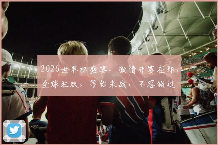 2026世界杯盛宴，激情开赛在即，全球狂欢，等你来战，不容错过