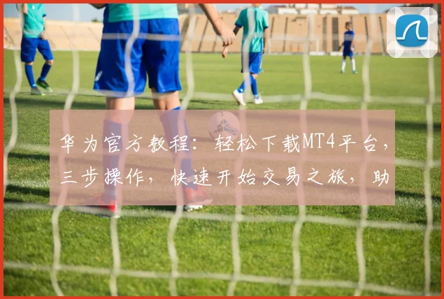 华为官方教程：轻松下载MT4平台，三步操作，快速开始交易之旅，助您高效投资