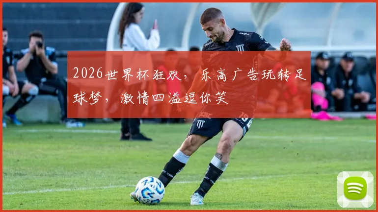 2026世界杯狂欢，乐高广告玩转足球梦，激情四溢逗你笑