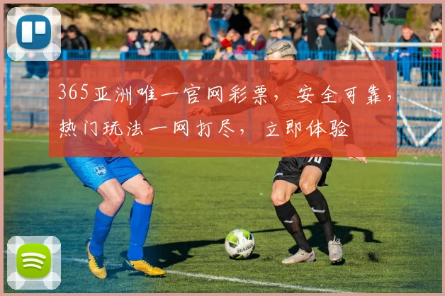365亚洲唯一官网彩票，安全可靠，热门玩法一网打尽，立即体验