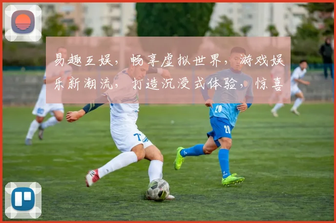 易趣互娱，畅享虚拟世界，游戏娱乐新潮流，打造沉浸式体验，惊喜连连，不容错过