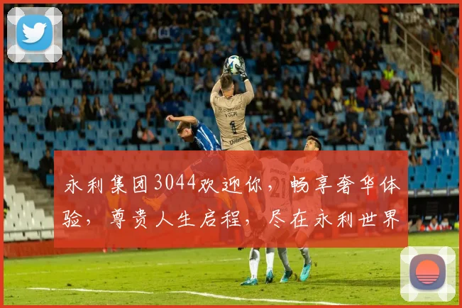 永利集团3044欢迎你，畅享奢华体验，尊贵人生启程，尽在永利世界，尊享不凡